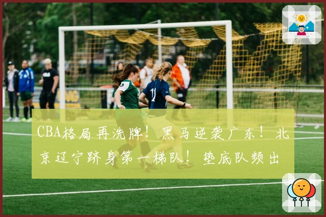 CBA格局再洗牌!黑马逆袭广东!北京辽宁跻身第一梯队!垫底队频出趣闻