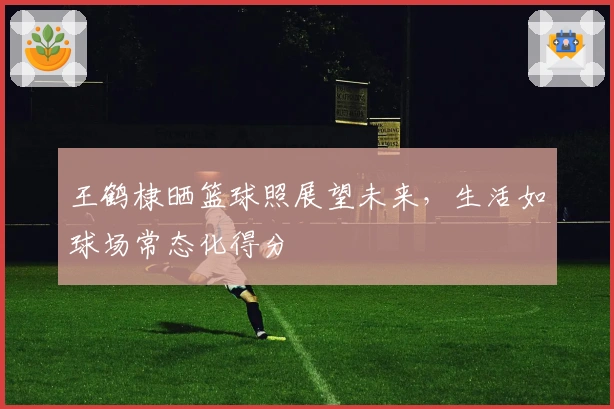 王鹤棣晒篮球照展望未来，生活如球场常态化得分