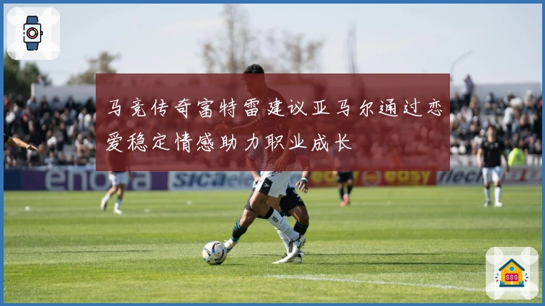 马竞传奇富特雷建议亚马尔通过恋爱稳定情感助力职业成长