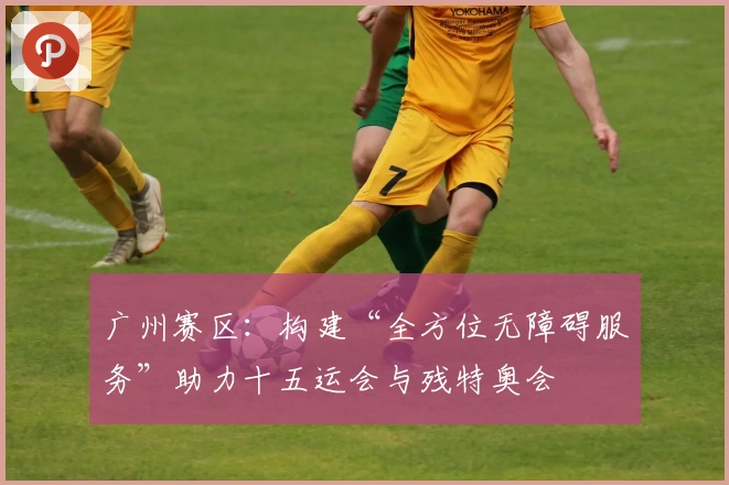 广州赛区：构建“全方位无障碍服务”助力十五运会与残特奥会
