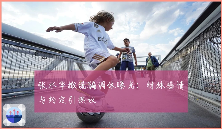 张水华撒谎骗调休曝光：特殊感情与约定引热议