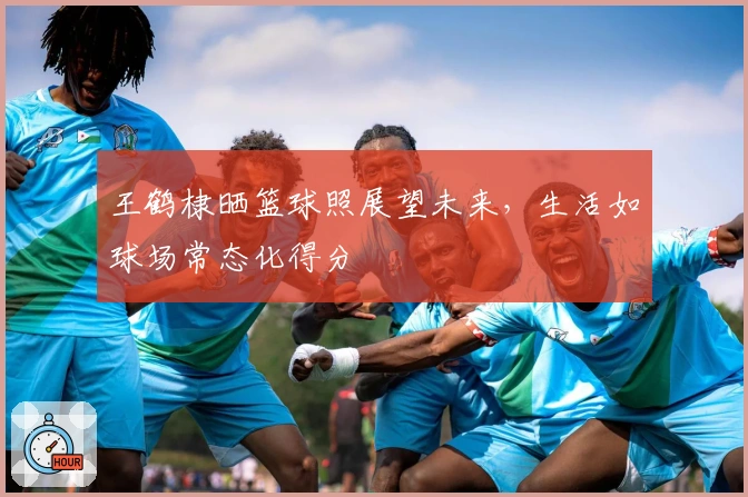 王鹤棣晒篮球照展望未来，生活如球场常态化得分