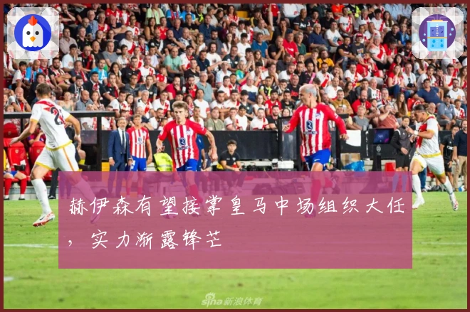 赫伊森有望接掌皇马中场组织大任，实力渐露锋芒