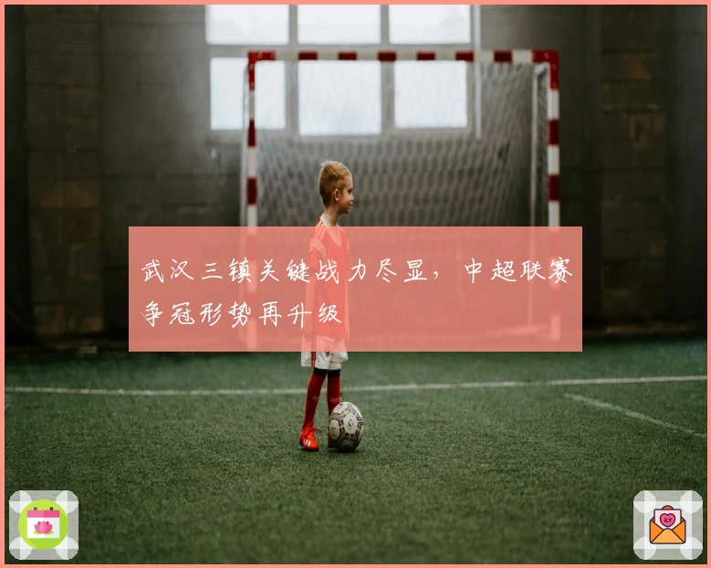 武汉三镇关键战力尽显，中超联赛争冠形势再升级