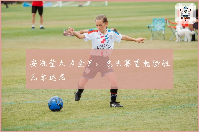 安洗莹火力全开，总决赛首轮险胜瓦尔达尼