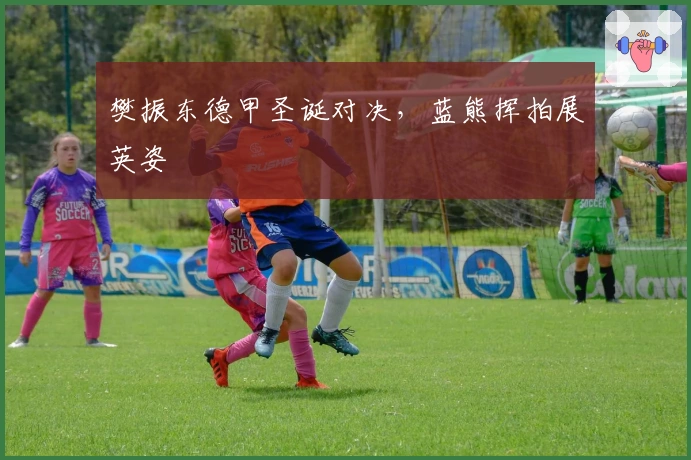 樊振东德甲圣诞对决，蓝熊挥拍展英姿