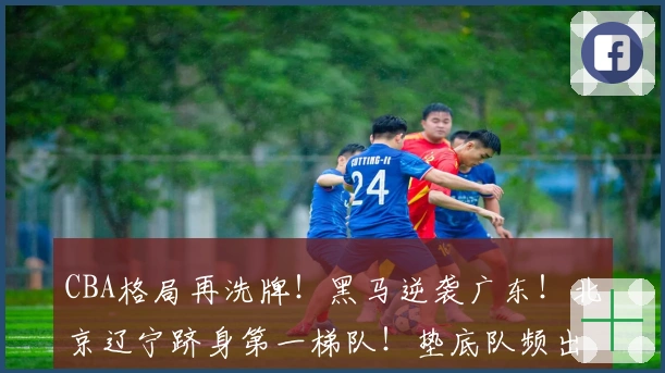 CBA格局再洗牌！黑马逆袭广东！北京辽宁跻身第一梯队！垫底队频出趣闻