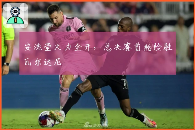 安洗莹火力全开，总决赛首轮险胜瓦尔达尼