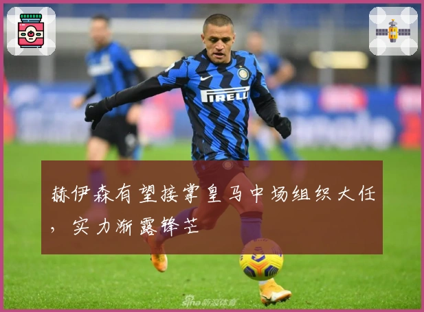 赫伊森有望接掌皇马中场组织大任，实力渐露锋芒